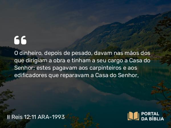 II Reis 12:11 ARA-1993 - O dinheiro, depois de pesado, davam nas mãos dos que dirigiam a obra e tinham a seu cargo a Casa do Senhor; estes pagavam aos carpinteiros e aos edificadores que reparavam a Casa do Senhor,