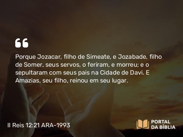 II Reis 12:21 ARA-1993 - Porque Jozacar, filho de Simeate, e Jozabade, filho de Somer, seus servos, o feriram, e morreu; e o sepultaram com seus pais na Cidade de Davi. E Amazias, seu filho, reinou em seu lugar.