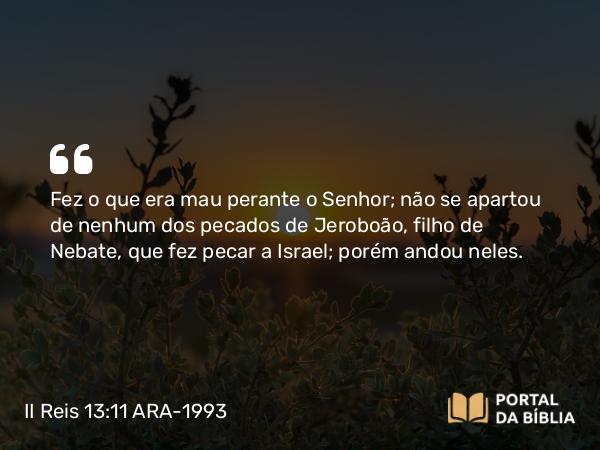 II Reis 13:11 ARA-1993 - Fez o que era mau perante o Senhor; não se apartou de nenhum dos pecados de Jeroboão, filho de Nebate, que fez pecar a Israel; porém andou neles.