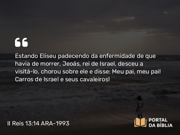 II Reis 13:14 ARA-1993 - Estando Eliseu padecendo da enfermidade de que havia de morrer, Jeoás, rei de Israel, desceu a visitá-lo, chorou sobre ele e disse: Meu pai, meu pai! Carros de Israel e seus cavaleiros!