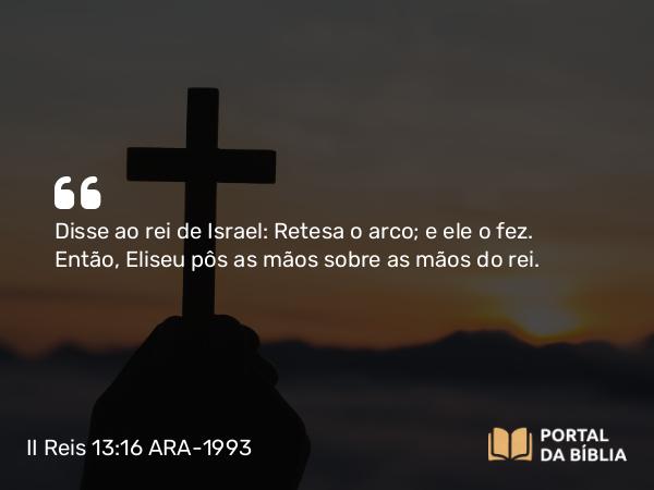 II Reis 13:16 ARA-1993 - Disse ao rei de Israel: Retesa o arco; e ele o fez. Então, Eliseu pôs as mãos sobre as mãos do rei.