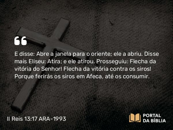 II Reis 13:17 ARA-1993 - E disse: Abre a janela para o oriente; ele a abriu. Disse mais Eliseu: Atira; e ele atirou. Prosseguiu: Flecha da vitória do Senhor! Flecha da vitória contra os siros! Porque ferirás os siros em Afeca, até os consumir.