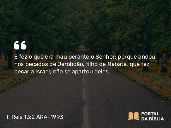 II Reis 13:2 ARA-1993 - E fez o que era mau perante o Senhor; porque andou nos pecados de Jeroboão, filho de Nebate, que fez pecar a Israel; não se apartou deles.