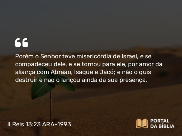 II Reis 13:23 ARA-1993 - Porém o Senhor teve misericórdia de Israel, e se compadeceu dele, e se tornou para ele, por amor da aliança com Abraão, Isaque e Jacó; e não o quis destruir e não o lançou ainda da sua presença.