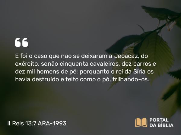 II Reis 13:7 ARA-1993 - E foi o caso que não se deixaram a Jeoacaz, do exército, senão cinquenta cavaleiros, dez carros e dez mil homens de pé; porquanto o rei da Síria os havia destruído e feito como o pó, trilhando-os.