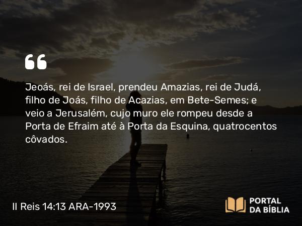 II Reis 14:13 ARA-1993 - Jeoás, rei de Israel, prendeu Amazias, rei de Judá, filho de Joás, filho de Acazias, em Bete-Semes; e veio a Jerusalém, cujo muro ele rompeu desde a Porta de Efraim até à Porta da Esquina, quatrocentos côvados.