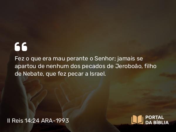 II Reis 14:24 ARA-1993 - Fez o que era mau perante o Senhor; jamais se apartou de nenhum dos pecados de Jeroboão, filho de Nebate, que fez pecar a Israel.