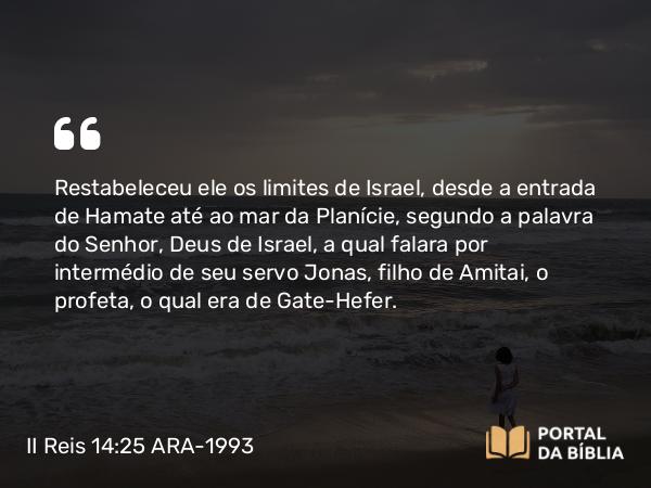 II Reis 14:25 ARA-1993 - Restabeleceu ele os limites de Israel, desde a entrada de Hamate até ao mar da Planície, segundo a palavra do Senhor, Deus de Israel, a qual falara por intermédio de seu servo Jonas, filho de Amitai, o profeta, o qual era de Gate-Hefer.