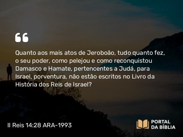 II Reis 14:28 ARA-1993 - Quanto aos mais atos de Jeroboão, tudo quanto fez, o seu poder, como pelejou e como reconquistou Damasco e Hamate, pertencentes a Judá, para Israel, porventura, não estão escritos no Livro da História dos Reis de Israel?