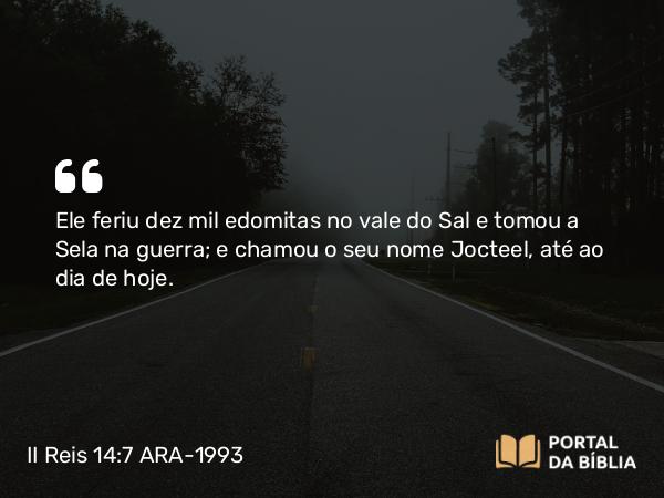 II Reis 14:7 ARA-1993 - Ele feriu dez mil edomitas no vale do Sal e tomou a Sela na guerra; e chamou o seu nome Jocteel, até ao dia de hoje.