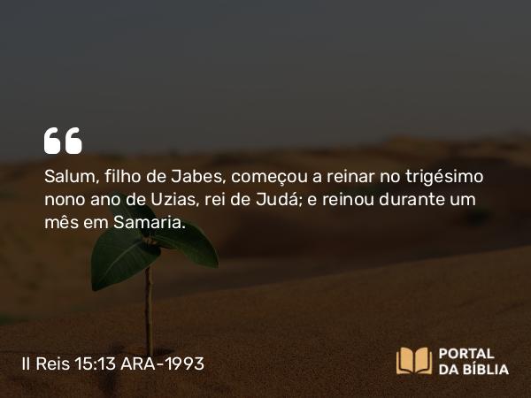 II Reis 15:13 ARA-1993 - Salum, filho de Jabes, começou a reinar no trigésimo nono ano de Uzias, rei de Judá; e reinou durante um mês em Samaria.