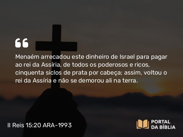 II Reis 15:20 ARA-1993 - Menaém arrecadou este dinheiro de Israel para pagar ao rei da Assíria, de todos os poderosos e ricos, cinquenta siclos de prata por cabeça; assim, voltou o rei da Assíria e não se demorou ali na terra.