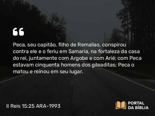 II Reis 15:25 ARA-1993 - Peca, seu capitão, filho de Remalias, conspirou contra ele e o feriu em Samaria, na fortaleza da casa do rei, juntamente com Argobe e com Arié; com Peca estavam cinquenta homens dos gileaditas; Peca o matou e reinou em seu lugar.