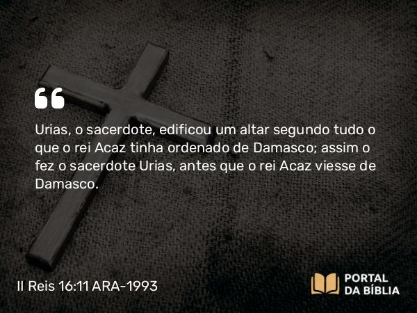 II Reis 16:11 ARA-1993 - Urias, o sacerdote, edificou um altar segundo tudo o que o rei Acaz tinha ordenado de Damasco; assim o fez o sacerdote Urias, antes que o rei Acaz viesse de Damasco.