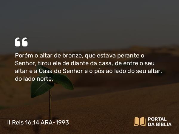 II Reis 16:14 ARA-1993 - Porém o altar de bronze, que estava perante o Senhor, tirou ele de diante da casa, de entre o seu altar e a Casa do Senhor e o pôs ao lado do seu altar, do lado norte.