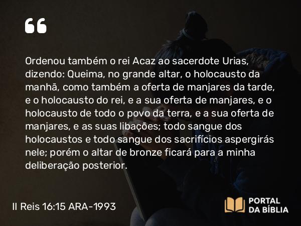 II Reis 16:15 ARA-1993 - Ordenou também o rei Acaz ao sacerdote Urias, dizendo: Queima, no grande altar, o holocausto da manhã, como também a oferta de manjares da tarde, e o holocausto do rei, e a sua oferta de manjares, e o holocausto de todo o povo da terra, e a sua oferta de manjares, e as suas libações; todo sangue dos holocaustos e todo sangue dos sacrifícios aspergirás nele; porém o altar de bronze ficará para a minha deliberação posterior.