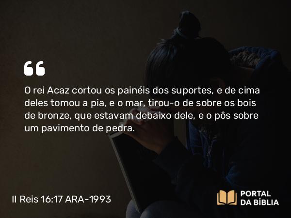 II Reis 16:17 ARA-1993 - O rei Acaz cortou os painéis dos suportes, e de cima deles tomou a pia, e o mar, tirou-o de sobre os bois de bronze, que estavam debaixo dele, e o pôs sobre um pavimento de pedra.