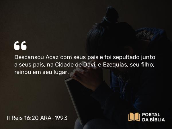 II Reis 16:20 ARA-1993 - Descansou Acaz com seus pais e foi sepultado junto a seus pais, na Cidade de Davi; e Ezequias, seu filho, reinou em seu lugar.