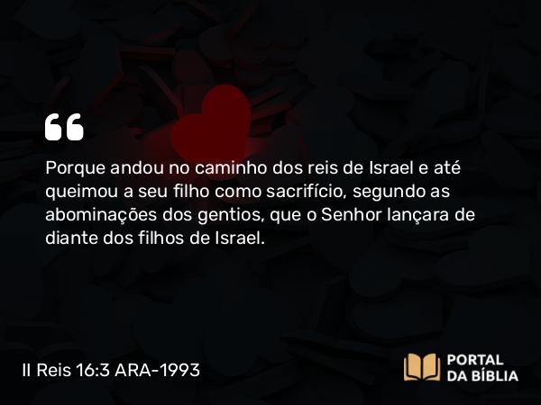 II Reis 16:3 ARA-1993 - Porque andou no caminho dos reis de Israel e até queimou a seu filho como sacrifício, segundo as abominações dos gentios, que o Senhor lançara de diante dos filhos de Israel.