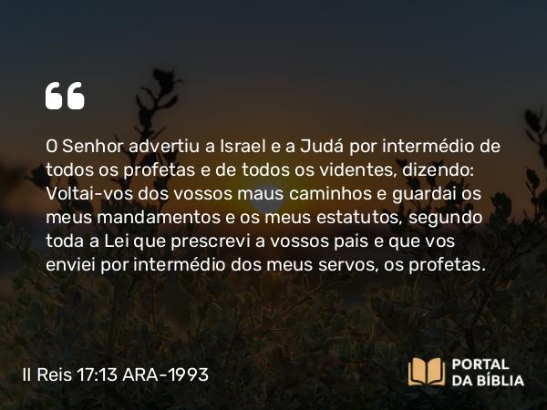 II Reis 17:13 ARA-1993 - O Senhor advertiu a Israel e a Judá por intermédio de todos os profetas e de todos os videntes, dizendo: Voltai-vos dos vossos maus caminhos e guardai os meus mandamentos e os meus estatutos, segundo toda a Lei que prescrevi a vossos pais e que vos enviei por intermédio dos meus servos, os profetas.