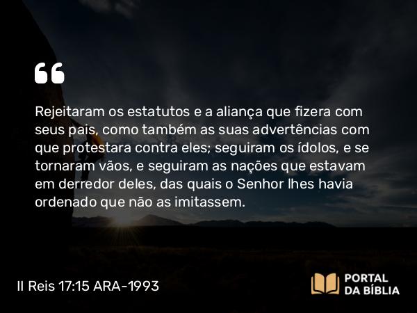 II Reis 17:15 ARA-1993 - Rejeitaram os estatutos e a aliança que fizera com seus pais, como também as suas advertências com que protestara contra eles; seguiram os ídolos, e se tornaram vãos, e seguiram as nações que estavam em derredor deles, das quais o Senhor lhes havia ordenado que não as imitassem.