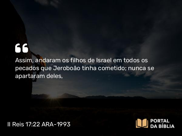 II Reis 17:22 ARA-1993 - Assim, andaram os filhos de Israel em todos os pecados que Jeroboão tinha cometido; nunca se apartaram deles,