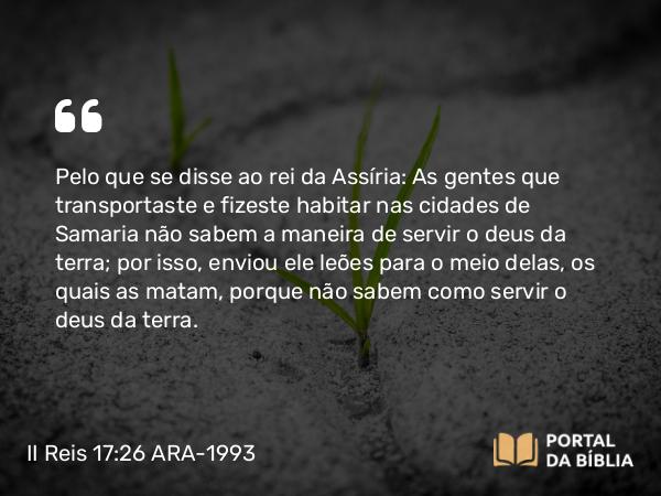 II Reis 17:26 ARA-1993 - Pelo que se disse ao rei da Assíria: As gentes que transportaste e fizeste habitar nas cidades de Samaria não sabem a maneira de servir o deus da terra; por isso, enviou ele leões para o meio delas, os quais as matam, porque não sabem como servir o deus da terra.