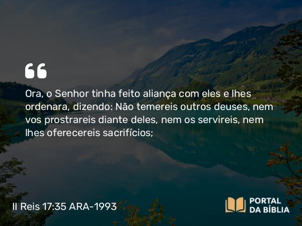 II Reis 17:35 ARA-1993 - Ora, o Senhor tinha feito aliança com eles e lhes ordenara, dizendo: Não temereis outros deuses, nem vos prostrareis diante deles, nem os servireis, nem lhes oferecereis sacrifícios;