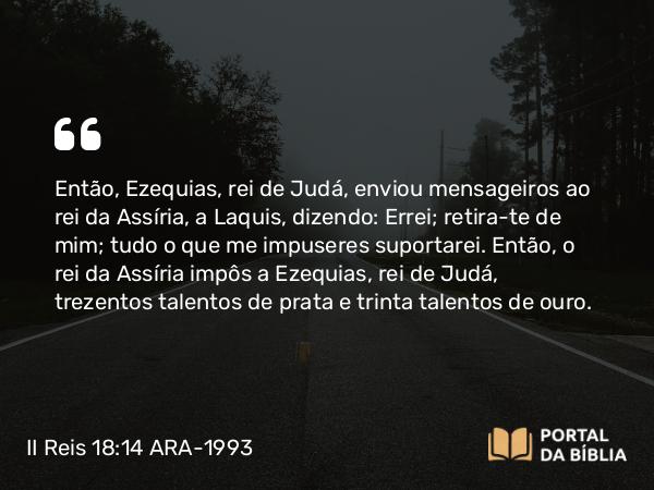 II Reis 18:14 ARA-1993 - Então, Ezequias, rei de Judá, enviou mensageiros ao rei da Assíria, a Laquis, dizendo: Errei; retira-te de mim; tudo o que me impuseres suportarei. Então, o rei da Assíria impôs a Ezequias, rei de Judá, trezentos talentos de prata e trinta talentos de ouro.