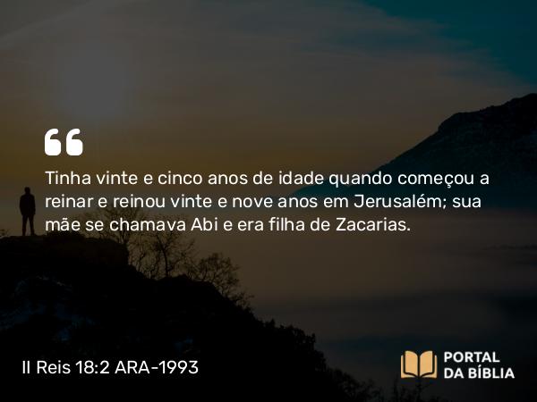 II Reis 18:2 ARA-1993 - Tinha vinte e cinco anos de idade quando começou a reinar e reinou vinte e nove anos em Jerusalém; sua mãe se chamava Abi e era filha de Zacarias.