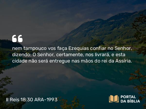 II Reis 18:30 ARA-1993 - nem tampouco vos faça Ezequias confiar no Senhor, dizendo: O Senhor, certamente, nos livrará, e esta cidade não será entregue nas mãos do rei da Assíria.