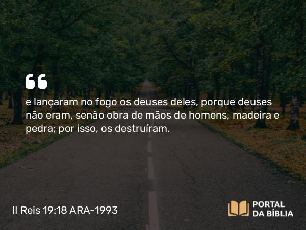 II Reis 19:18 ARA-1993 - e lançaram no fogo os deuses deles, porque deuses não eram, senão obra de mãos de homens, madeira e pedra; por isso, os destruíram.