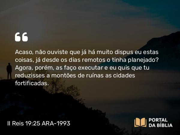 II Reis 19:25 ARA-1993 - Acaso, não ouviste que já há muito dispus eu estas coisas, já desde os dias remotos o tinha planejado? Agora, porém, as faço executar e eu quis que tu reduzisses a montões de ruínas as cidades fortificadas.