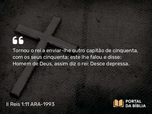 II Reis 1:11 ARA-1993 - Tornou o rei a enviar-lhe outro capitão de cinquenta, com os seus cinquenta; este lhe falou e disse: Homem de Deus, assim diz o rei: Desce depressa.