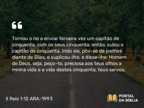 II Reis 1:13 ARA-1993 - Tornou o rei a enviar terceira vez um capitão de cinquenta, com os seus cinquenta; então, subiu o capitão de cinquenta. Indo ele, pôs-se de joelhos diante de Elias, e suplicou-lhe, e disse-lhe: Homem de Deus, seja, peço-te, preciosa aos teus olhos a minha vida e a vida destes cinquenta, teus servos;