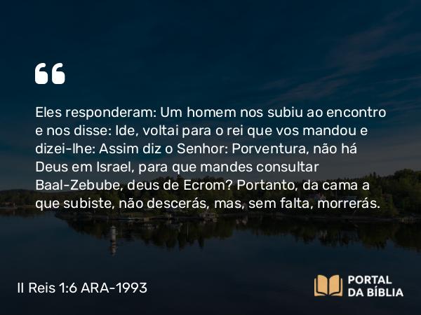 II Reis 1:6 ARA-1993 - Eles responderam: Um homem nos subiu ao encontro e nos disse: Ide, voltai para o rei que vos mandou e dizei-lhe: Assim diz o Senhor: Porventura, não há Deus em Israel, para que mandes consultar Baal-Zebube, deus de Ecrom? Portanto, da cama a que subiste, não descerás, mas, sem falta, morrerás.