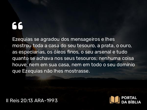 II Reis 20:13 ARA-1993 - Ezequias se agradou dos mensageiros e lhes mostrou toda a casa do seu tesouro, a prata, o ouro, as especiarias, os óleos finos, o seu arsenal e tudo quanto se achava nos seus tesouros; nenhuma coisa houve, nem em sua casa, nem em todo o seu domínio que Ezequias não lhes mostrasse.