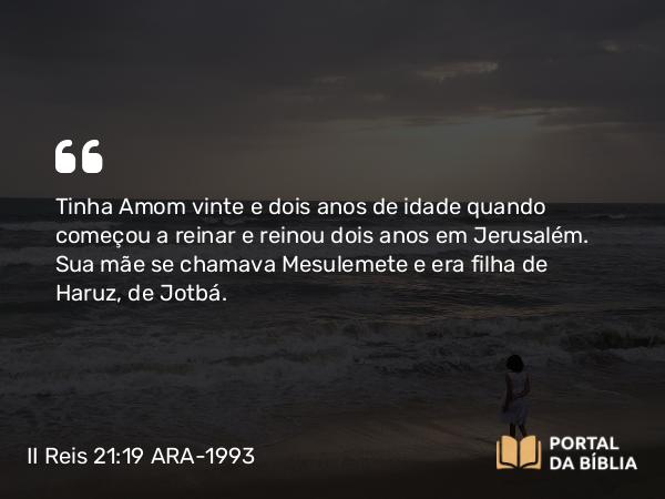 II Reis 21:19-26 ARA-1993 - Tinha Amom vinte e dois anos de idade quando começou a reinar e reinou dois anos em Jerusalém. Sua mãe se chamava Mesulemete e era filha de Haruz, de Jotbá.