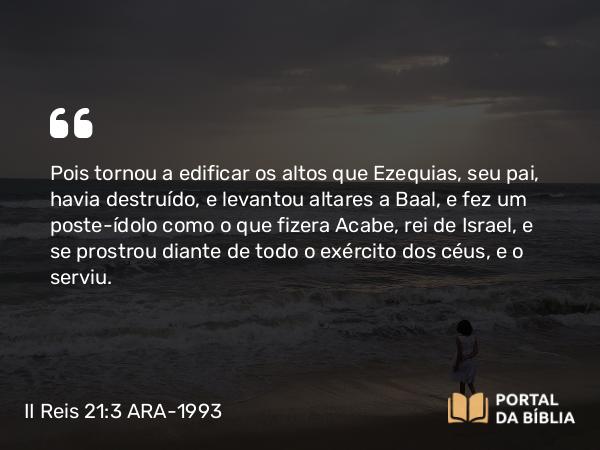 II Reis 21:3-5 ARA-1993 - Pois tornou a edificar os altos que Ezequias, seu pai, havia destruído, e levantou altares a Baal, e fez um poste-ídolo como o que fizera Acabe, rei de Israel, e se prostrou diante de todo o exército dos céus, e o serviu.