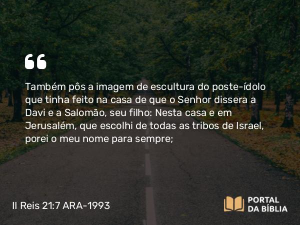 II Reis 21:7 ARA-1993 - Também pôs a imagem de escultura do poste-ídolo que tinha feito na casa de que o Senhor dissera a Davi e a Salomão, seu filho: Nesta casa e em Jerusalém, que escolhi de todas as tribos de Israel, porei o meu nome para sempre;