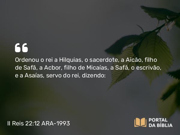 II Reis 22:12 ARA-1993 - Ordenou o rei a Hilquias, o sacerdote, a Aicão, filho de Safã, a Acbor, filho de Micaías, a Safã, o escrivão, e a Asaías, servo do rei, dizendo: