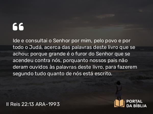 II Reis 22:13 ARA-1993 - Ide e consultai o Senhor por mim, pelo povo e por todo o Judá, acerca das palavras deste livro que se achou; porque grande é o furor do Senhor que se acendeu contra nós, porquanto nossos pais não deram ouvidos às palavras deste livro, para fazerem segundo tudo quanto de nós está escrito.