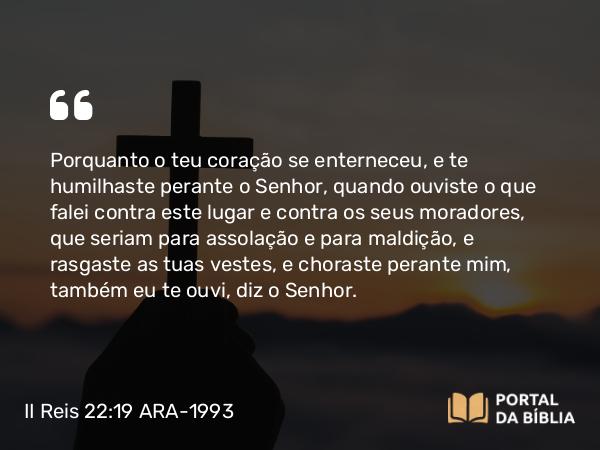 II Reis 22:19 ARA-1993 - Porquanto o teu coração se enterneceu, e te humilhaste perante o Senhor, quando ouviste o que falei contra este lugar e contra os seus moradores, que seriam para assolação e para maldição, e rasgaste as tuas vestes, e choraste perante mim, também eu te ouvi, diz o Senhor.