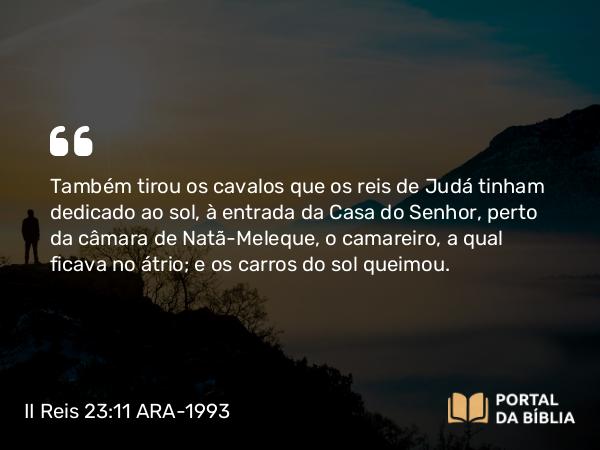 II Reis 23:11 ARA-1993 - Também tirou os cavalos que os reis de Judá tinham dedicado ao sol, à entrada da Casa do Senhor, perto da câmara de Natã-Meleque, o camareiro, a qual ficava no átrio; e os carros do sol queimou.