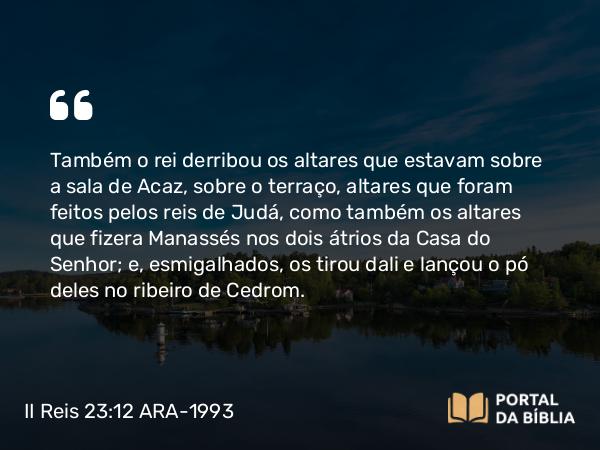 II Reis 23:12 ARA-1993 - Também o rei derribou os altares que estavam sobre a sala de Acaz, sobre o terraço, altares que foram feitos pelos reis de Judá, como também os altares que fizera Manassés nos dois átrios da Casa do Senhor; e, esmigalhados, os tirou dali e lançou o pó deles no ribeiro de Cedrom.