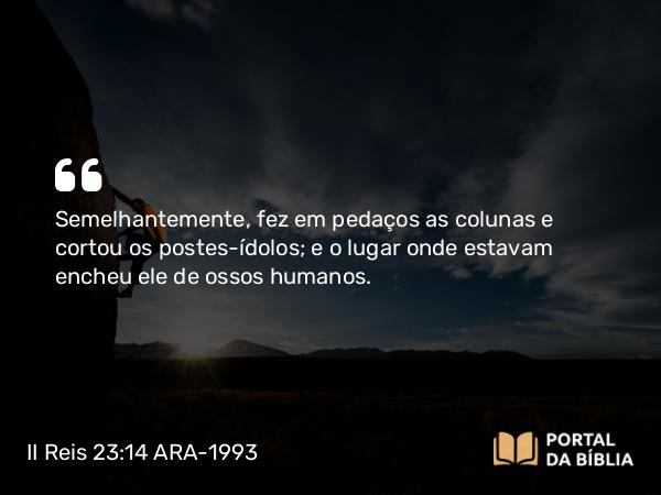 II Reis 23:14 ARA-1993 - Semelhantemente, fez em pedaços as colunas e cortou os postes-ídolos; e o lugar onde estavam encheu ele de ossos humanos.