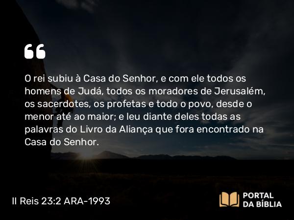 II Reis 23:2 ARA-1993 - O rei subiu à Casa do Senhor, e com ele todos os homens de Judá, todos os moradores de Jerusalém, os sacerdotes, os profetas e todo o povo, desde o menor até ao maior; e leu diante deles todas as palavras do Livro da Aliança que fora encontrado na Casa do Senhor.