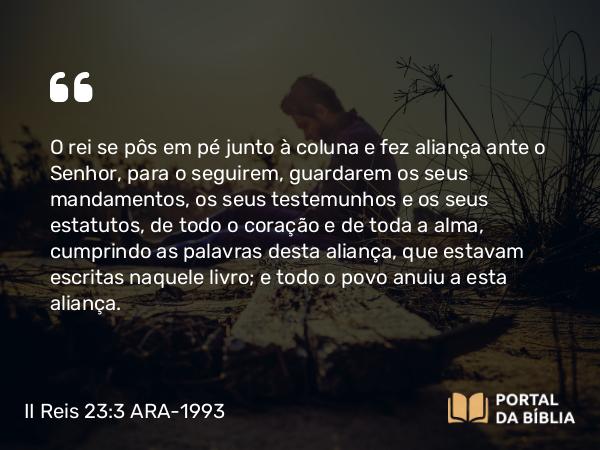 II Reis 23:3 ARA-1993 - O rei se pôs em pé junto à coluna e fez aliança ante o Senhor, para o seguirem, guardarem os seus mandamentos, os seus testemunhos e os seus estatutos, de todo o coração e de toda a alma, cumprindo as palavras desta aliança, que estavam escritas naquele livro; e todo o povo anuiu a esta aliança.