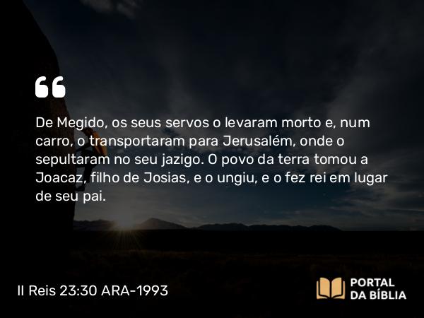 II Reis 23:30 ARA-1993 - De Megido, os seus servos o levaram morto e, num carro, o transportaram para Jerusalém, onde o sepultaram no seu jazigo. O povo da terra tomou a Joacaz, filho de Josias, e o ungiu, e o fez rei em lugar de seu pai.