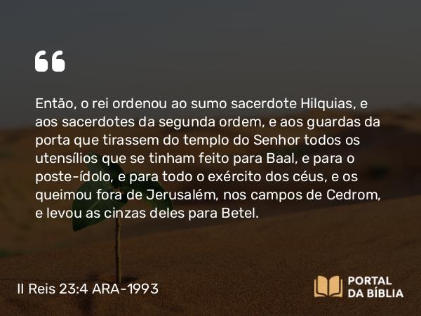 II Reis 23:4-20 ARA-1993 - Então, o rei ordenou ao sumo sacerdote Hilquias, e aos sacerdotes da segunda ordem, e aos guardas da porta que tirassem do templo do Senhor todos os utensílios que se tinham feito para Baal, e para o poste-ídolo, e para todo o exército dos céus, e os queimou fora de Jerusalém, nos campos de Cedrom, e levou as cinzas deles para Betel.